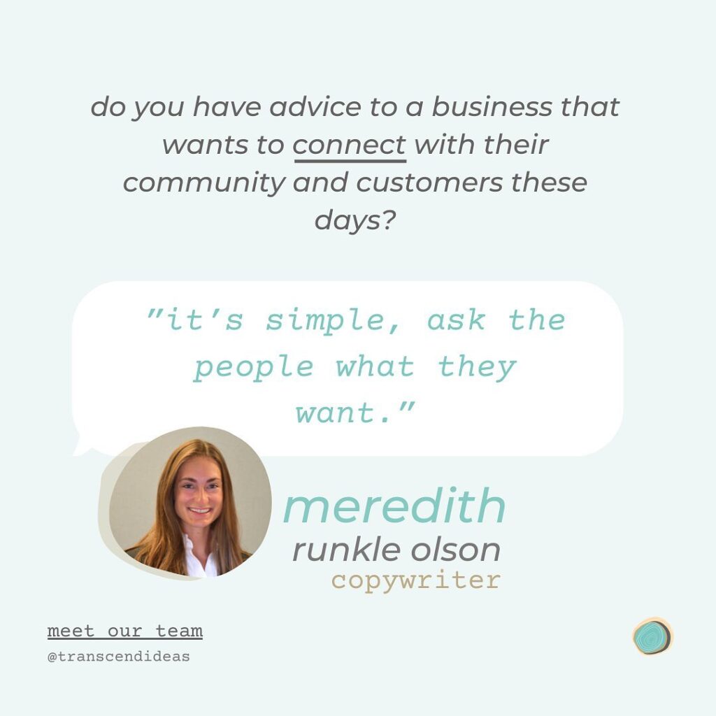Do you have advice to a business that wants to connect with their community and customers these days? "It's simple, ask the people what they want." - Meredith Runkle Olson, copywriter