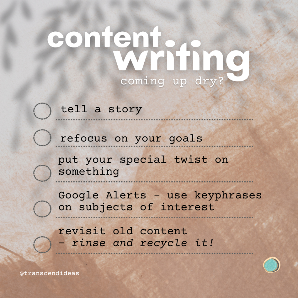 List for content ideas from Transcend ideas. "Coming up dry with content writing? Tell a story, refocus on your goals, put your special twist on something, Google Alerts - use keyphrases on subjects of interest, revisit old content - rinse and recycle it."